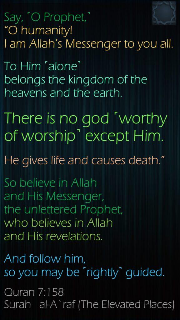 Say, ˹O Prophet,˺ “O humanity! I am Allah’s Messenger to you all. To Him ˹alone˺ belongs the kingdom of the heavens and the earth. There is no god ˹worthy of worship˺ except Him. He gives life and causes death.” So believe in Allah and His Messenger, the unlettered Prophet, who believes in Allah and His revelations. And follow him, so you may be ˹rightly˺ guided.Quran 7:158Surah   al-A`raf (The Elevated Places)