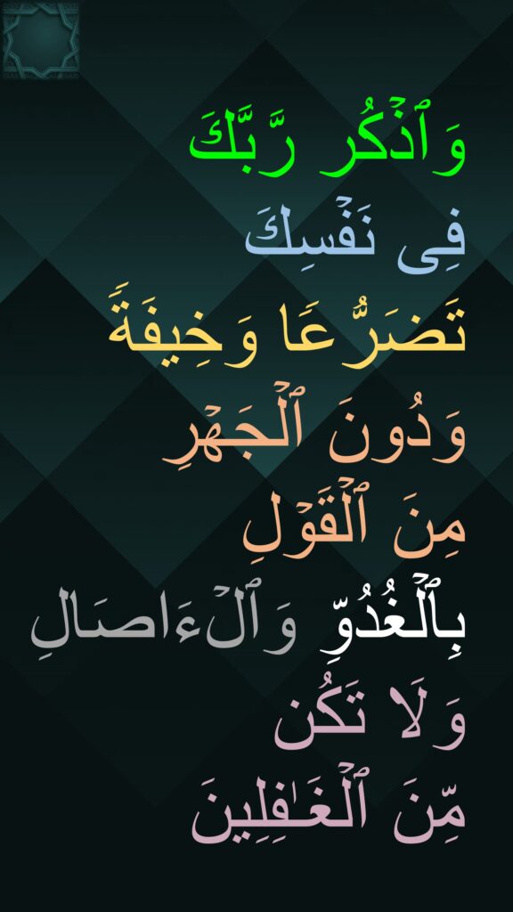 وَٱذۡكُر رَّبَّكَ 
فِی نَفۡسِكَ 
تَضَرُّعࣰا وَخِیفَةࣰ وَدُونَ ٱلۡجَهۡرِ 
مِنَ ٱلۡقَوۡلِ 
بِٱلۡغُدُوِّ وَٱلۡءَاصَالِ 
وَلَا تَكُن 
مِّنَ ٱلۡغَـٰفِلِینَ