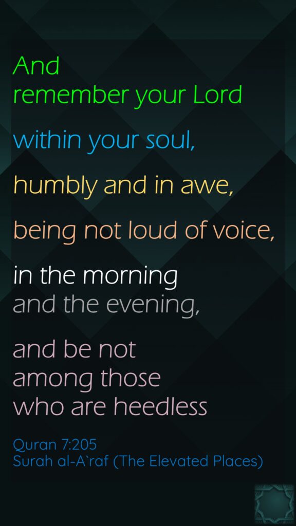 And remember your Lordwithin your soul,humbly and in awe,being not loud of voice,in the morning and the evening, and be not among those who are heedlessQuran 7:205Surah al-A`raf (The Elevated Places)