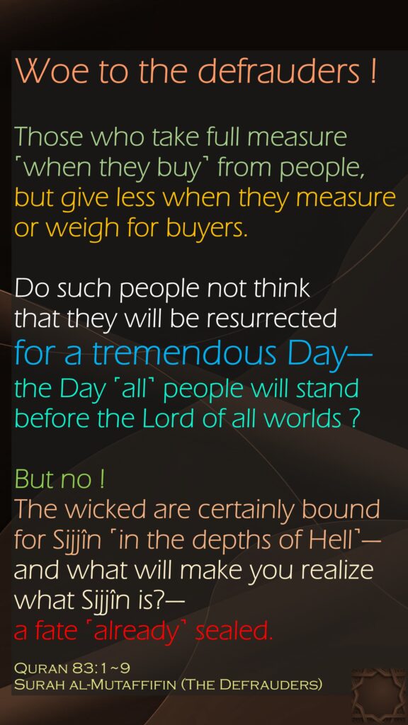 Woe to the defrauders !Those who take full measure ˹when they buy˺ from people, but give less when they measure or weigh for buyers.Do such people not think that they will be resurrected for a tremendous Day— the Day ˹all˺ people will standbefore the Lord of all worlds ?But no ! The wicked are certainly bound for Sijjîn ˹in the depths of Hell˺— and what will make you realize what Sijjîn is?— a fate ˹already˺ sealed.Quran 83:1~9Surah al-Mutaffifin (The Defrauders)