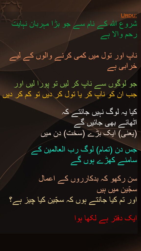 شروع الله کے نام سے جو بڑا مہربان نہایت رحم والا ہے

ناپ اور تول میں کمی کرنے والوں کے لیے خرابی ہے 

جو لوگوں سے ناپ کر لیں تو پورا لیں اور 
جب ان کو ناپ کر یا تول کر دیں تو کم کر دیں 

کیا یہ لوگ نہیں جانتے کہ 
اٹھائے بھی جائیں گے 
(یعنی) ایک بڑے (سخت) دن میں 

جس دن (تمام) لوگ رب العالمین کے 
سامنے کھڑے ہوں گے 

سن رکھو کہ بدکارروں کے اعمال 
سجّین میں ہیں 
اور تم کیا جانتے ہوں کہ سجّین کیا چیز ہے؟ 

ایک دفتر ہے لکھا ہوا 
