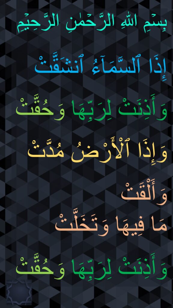 بِسۡمِ اللهِ الرَّحۡمٰنِ الرَّحِيۡمِ

إِذَا ٱلسَّمَآءُ ٱنشَقَّتْ

وَأَذِنَتْ لِرَبِّهَا وَحُقَّتْ

وَإِذَا ٱلْأَرْضُ مُدَّتْ

وَأَلْقَتْ 
مَا فِيهَا وَتَخَلَّتْ
 
وَأَذِنَتْ لِرَبِّهَا وَحُقَّتْ