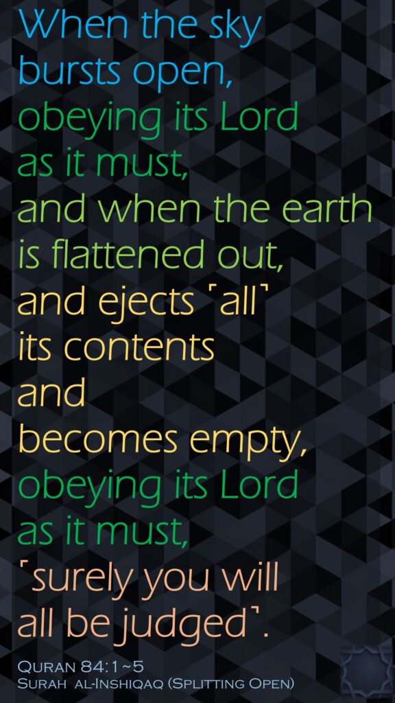 When the sky bursts open,obeying its Lord as it must,and when the earth is flattened out,and ejects ˹all˺ its contents and becomes empty,obeying its Lord as it must, ˹surely you will all be judged˺.Quran 84:1~5Surah  al-Inshiqaq (Splitting Open)