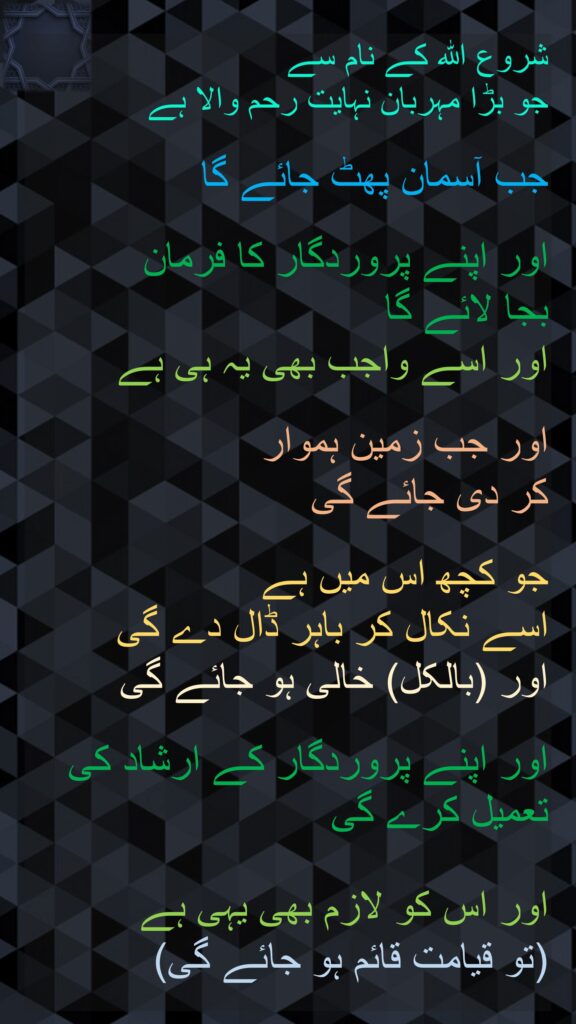 شروع الله کے نام سے 
جو بڑا مہربان نہایت رحم والا ہے

جب آسمان پھٹ جائے گا 

اور اپنے پروردگار کا فرمان 
بجا لائے گا 
اور اسے واجب بھی یہ ہی ہے 

اور جب زمین ہموار 
کر دی جائے گی 

جو کچھ اس میں ہے 
اسے نکال کر باہر ڈال دے گی
اور (بالکل) خالی ہو جائے گی 

اور اپنے پروردگار کے ارشاد کی تعمیل کرے گی
 
اور اس کو لازم بھی یہی ہے 
(تو قیامت قائم ہو جائے گی)
