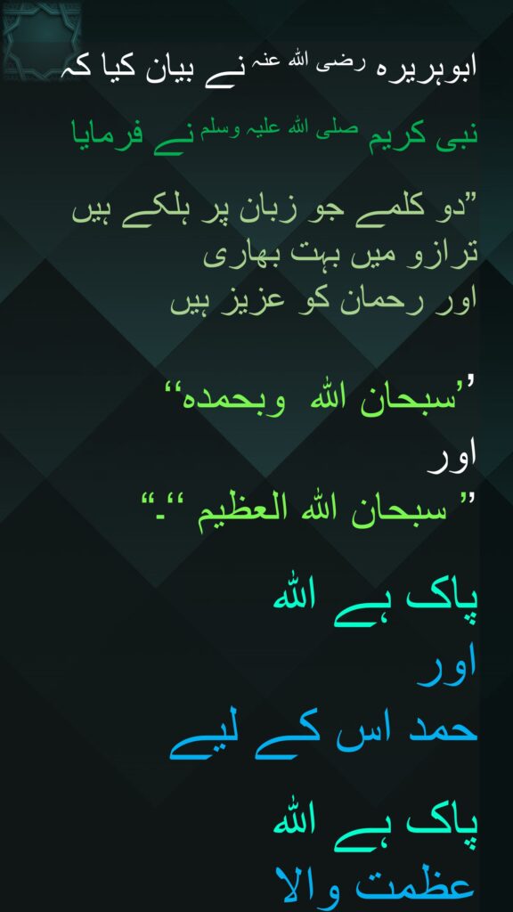 ابوہریرہ رضی اللہ عنہ نے بیان کیا کہ   

نبی کریم صلی اللہ علیہ وسلم نے فرمایا 

”دو کلمے جو زبان پر ہلکے ہیں 
ترازو میں بہت بھاری 
اور رحمان کو عزیز ہیں

’’سبحان اللہ  وبحمدہ‘‘ 
اور 
’’ سبحان اللہ العظیم ‘‘۔‏“

پاک ہے اللہ  
اور 
حمد اس کے لیے

پاک ہے اللہ 
عظمت والا
‏