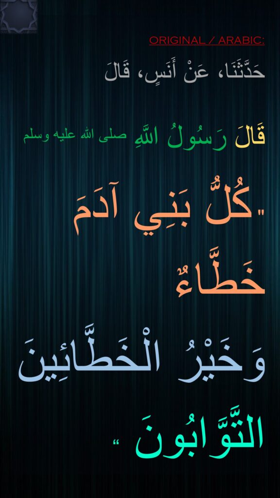 حَدَّثَنَا، عَنْ أَنَسٍ، قَالَ 
قَالَ رَسُولُ اللَّهِ صلى الله عليه وسلم  "‏ كُلُّ بَنِي آدَمَ خَطَّاءٌ 
وَخَيْرُ الْخَطَّائِينَ التَّوَّابُونَ ‏“ 
