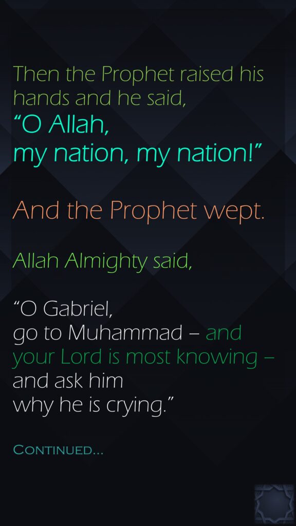 Then the Prophet raised his hands and he said, “O Allah, my nation, my nation!” And the Prophet wept. Allah Almighty said, “O Gabriel, go to Muhammad – and your Lord is most knowing – and ask him why he is crying.”Continued…