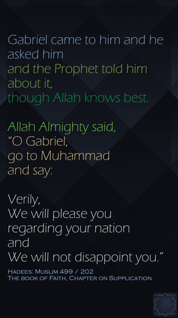 Gabriel came to him and he asked him and the Prophet told him about it, though Allah knows best. Allah Almighty said, “O Gabriel, go to Muhammad and say: Verily, We will please you regarding your nation and We will not disappoint you.”Hadees: Muslim 499 / 202The book of Faith, Chapter on Supplication