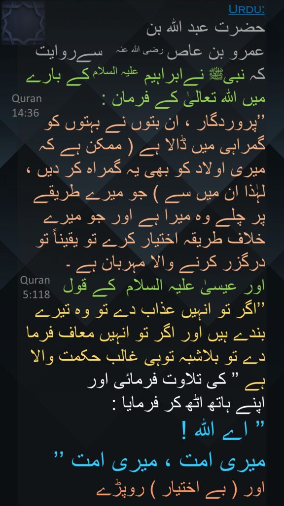 حضرت عبد اللہ بن 
عمرو بن عاص ‌رضی ‌اللہ ‌عنہ ‌ ‌ سےروایت کہ نبیﷺ نےابراہیم علیہ السلام کے بارے میں اللہ تعالیٰ کے فرمان : 
’’پروردگار ، ان بتوں نے بہتوں کو گمراہی میں ڈالا ہے ( ممکن ہے کہ میری اولاد کو بھی یہ گمراہ کر دیں ، لہٰذا ان میں سے ) جو میرے طریقے پر چلے وہ میرا ہے اور جو میرے خلاف طریقہ اختیار کرے تو یقیناً تو درگزر کرنے والا مہربان ہے ۔ 
اور عیسیٰ ‌علیہ ‌السلام ‌ کے قول 
’’اگر تو انہیں عذاب دے تو وہ تیرے بندے ہیں اور اگر تو انہیں معاف فرما دے تو بلاشبہ توہی غالب حکمت والا ہے ’’ کی تلاوت فرمائی اور 
اپنے ہاتھ اٹھ کر فرمایا : 
’’ اے اللہ ! 
میری امت ، میری امت ’’
اور ( بے اختیار ) روپڑے
