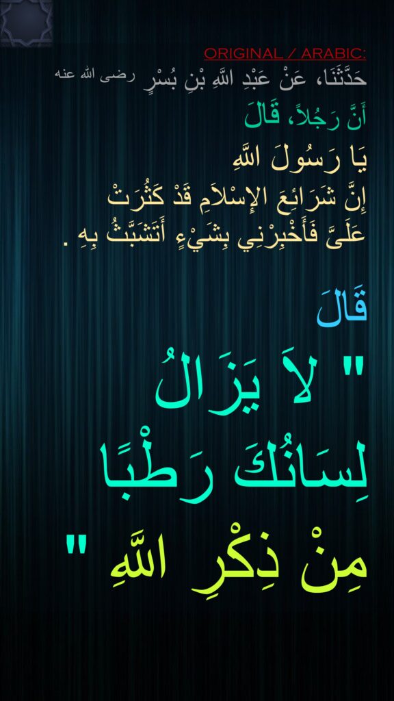 حَدَّثَنَا، عَنْ عَبْدِ اللَّهِ بْنِ بُسْرٍ رضى الله عنه أَنَّ رَجُلاً، قَالَ 
يَا رَسُولَ اللَّهِ 
إِنَّ شَرَائِعَ الإِسْلاَمِ قَدْ كَثُرَتْ 
عَلَىَّ فَأَخْبِرْنِي بِشَيْءٍ أَتَشَبَّثُ بِهِ ‏.‏ 

قَالَ ‏ 
"‏ لاَ يَزَالُ 
لِسَانُكَ رَطْبًا 
مِنْ ذِكْرِ اللَّهِ ‏"‏ 
