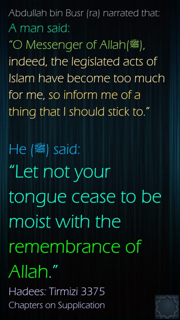 Abdullah bin Busr (ra) narrated that:A man said: “O Messenger of Allah(ﷺ), indeed, the legislated acts of Islam have become too much for me, so inform me of a thing that I should stick to.” He (ﷺ) said: “Let not your tongue cease to be moist with the remembrance of Allah.”Hadees: Tirmizi 3375Chapters on Supplication