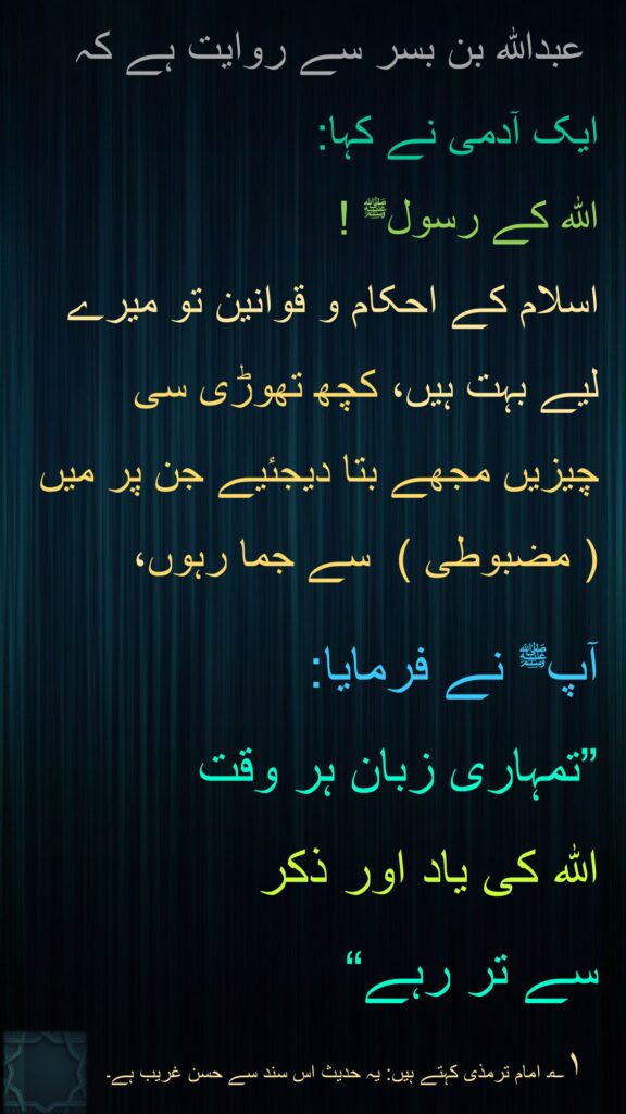  عبداللہ بن بسر سے روایت ہے کہ   
ایک آدمی نے کہا: 
اللہ کے رسولﷺ ! 
اسلام کے احکام و قوانین تو میرے لیے بہت ہیں، کچھ تھوڑی سی چیزیں مجھے بتا دیجئیے جن پر میں  ( مضبوطی )  سے جما رہوں، 

آپﷺ نے فرمایا: 
”تمہاری زبان ہر وقت 
اللہ کی یاد اور ذکر 
سے تر رہے“
 ۱؎۔ امام ترمذی کہتے ہیں: یہ حدیث اس سند سے حسن غریب ہے۔ 
