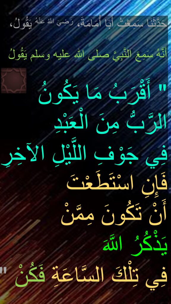 حَدَّثَنَا سَمِعْتُ أَبَا أُمَامَةَ، رَضِيَ اللَّهُ عَنْهُ يَقُولُ، 

أَنَّهُ سَمِعَ النَّبِيَّ صلى الله عليه وسلم يَقُولُ ‏ 

"‏ أَقْرَبُ مَا يَكُونُ الرَّبُّ مِنَ الْعَبْدِ 
فِي جَوْفِ اللَّيْلِ الآخِرِ فَإِنِ اسْتَطَعْتَ 
أَنْ تَكُونَ مِمَّنْ 
يَذْكُرُ اللَّهَ 
فِي تِلْكَ السَّاعَةِ فَكُنْ ‏"‏ 