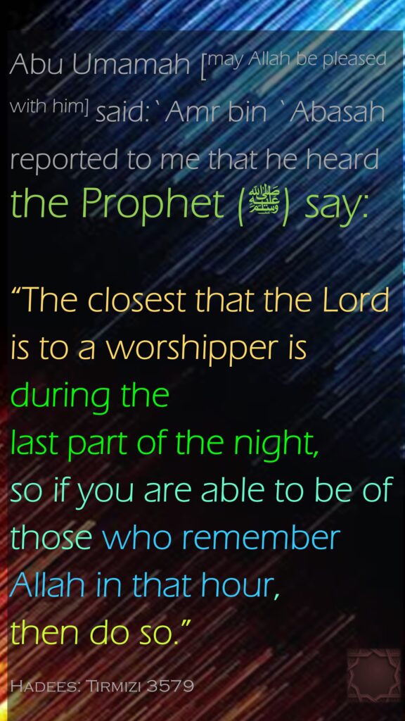 Abu Umamah [may Allah be pleased with him] said:`Amr bin `Abasah reported to me that he heard the Prophet (ﷺ) say: “The closest that the Lord is to a worshipper is during the last part of the night, so if you are able to be of those who remember Allah in that hour, then do so.” Hadees: Tirmizi 3579Chapters on Supplication