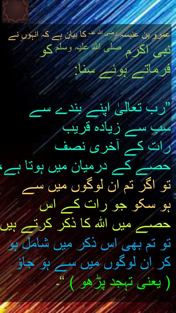 عمرو بن عنبسہ رضی الله عنہ کا بیان ہے کہ انہوں نے 
نبی اکرم صلی اللہ علیہ وسلم کو 
فرماتے ہوئے سنا:
 
”رب تعالیٰ اپنے بندے سے 
سب سے زیادہ قریب 
رات کے آخری نصف 
حصے کے درمیان میں ہوتا ہے، 
تو اگر تم ان لوگوں میں سے 
ہو سکو جو رات کے اس 
حصے میں اللہ کا ذکر کرتے ہیں 
تو تم بھی اس ذکر میں شامل ہو کر ان لوگوں میں سے ہو جاؤ  
( یعنی تہجد پڑھو ) “۔
