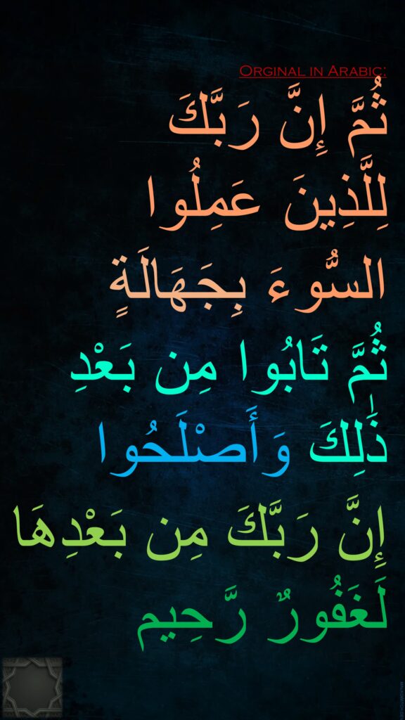 ثُمَّ إِنَّ رَبَّكَ 
لِلَّذِينَ عَمِلُوا 
السُّوءَ بِجَهَالَةٍ 
ثُمَّ تَابُوا مِن بَعْدِ 
ذَٰلِكَ وَأَصْلَحُوا 
إِنَّ رَبَّكَ مِن بَعْدِهَا لَغَفُورٌ رَّحِيم
