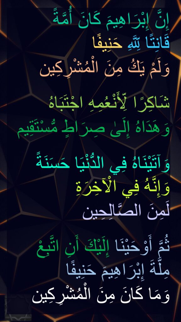 إِنَّ إِبْرَاهِيمَ كَانَ أُمَّةً 
قَانِتًا لِّلَّهِ حَنِيفًا 
وَلَمْ يَكُ مِنَ الْمُشْرِكِين

شَاكِرًا لِّأَنْعُمِهِ اجْتَبَاهُ 
وَهَدَاهُ إِلَىٰ صِرَاطٍ مُّسْتَقِيم

وَآتَيْنَاهُ فِي الدُّنْيَا حَسَنَةً وَإِنَّهُ فِي الْآخِرَةِ 
لَمِنَ الصَّالِحِين

ثُمَّ أَوْحَيْنَا إِلَيْكَ أَنِ اتَّبِعْ 
مِلَّةَ إِبْرَاهِيمَ حَنِيفًا 
وَمَا كَانَ مِنَ الْمُشْرِكِين