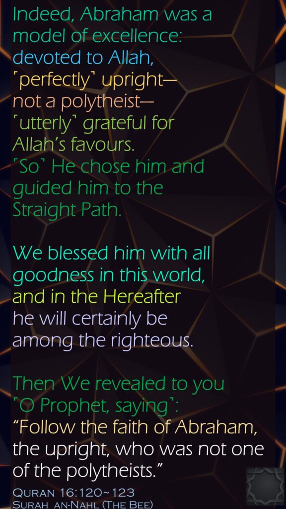 Indeed, Abraham was a model of excellence: devoted to Allah, ˹perfectly˺ upright—not a polytheist—˹utterly˺ grateful for Allah’s favours. ˹So˺ He chose him and guided him to the Straight Path.We blessed him with all goodness in this world, and in the Hereafter he will certainly be among the righteous.Then We revealed to you ˹O Prophet, saying˺: “Follow the faith of Abraham, the upright, who was not one of the polytheists.”Quran 16:120~123Surah  an-Nahl (The Bee)