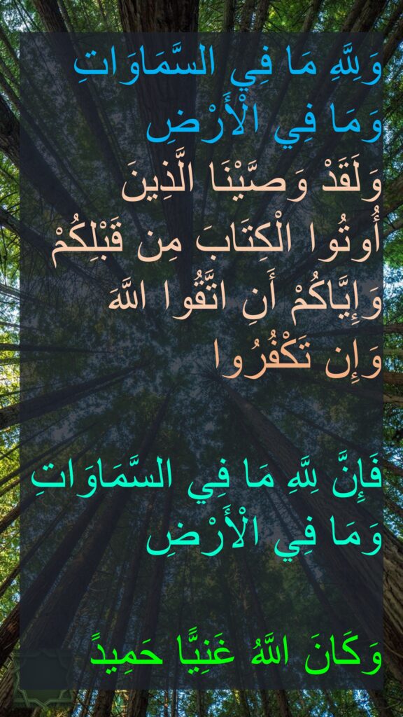 وَلِلَّهِ مَا فِي السَّمَاوَاتِ وَمَا فِي الْأَرْضِ 
وَلَقَدْ وَصَّيْنَا الَّذِينَ 
أُوتُوا الْكِتَابَ مِن قَبْلِكُمْ وَإِيَّاكُمْ أَنِ اتَّقُوا اللَّهَ 
وَإِن تَكْفُرُوا
 
فَإِنَّ لِلَّهِ مَا فِي السَّمَاوَاتِ وَمَا فِي الْأَرْضِ 

وَكَانَ اللَّهُ غَنِيًّا حَمِيدً