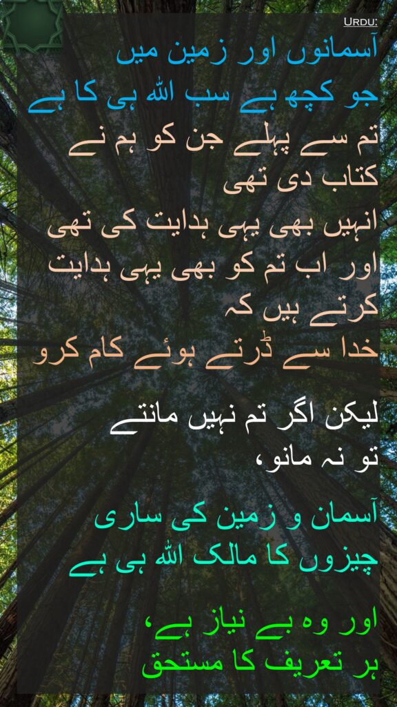 آسمانوں اور زمین میں 
جو کچھ ہے سب اللہ ہی کا ہے تم سے پہلے جن کو ہم نے کتاب دی تھی 
انہیں بھی یہی ہدایت کی تھی اور اب تم کو بھی یہی ہدایت کرتے ہیں کہ 
خدا سے ڈرتے ہوئے کام کرو

لیکن اگر تم نہیں مانتے 
تو نہ مانو، 

آسمان و زمین کی ساری چیزوں کا مالک اللہ ہی ہے

اور وہ بے نیاز ہے، 
ہر تعریف کا مستحق
