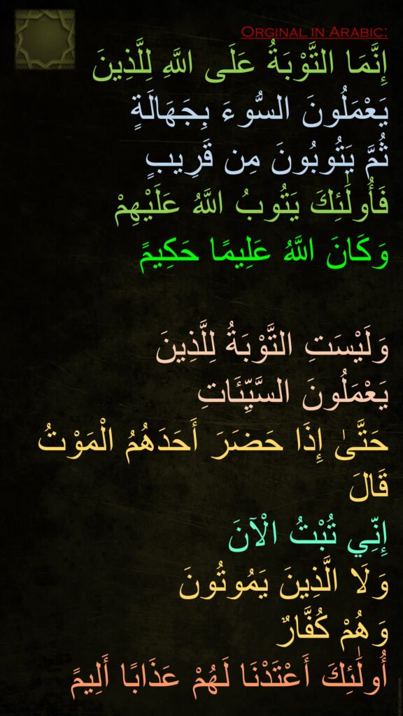 إِنَّمَا التَّوْبَةُ عَلَى اللَّهِ لِلَّذِينَ يَعْمَلُونَ السُّوءَ بِجَهَالَةٍ 
ثُمَّ يَتُوبُونَ مِن قَرِيبٍ 
فَأُولَٰئِكَ يَتُوبُ اللَّهُ عَلَيْهِمْ 
وَكَانَ اللَّهُ عَلِيمًا حَكِيمً

وَلَيْسَتِ التَّوْبَةُ لِلَّذِينَ 
يَعْمَلُونَ السَّيِّئَاتِ 
حَتَّىٰ إِذَا حَضَرَ أَحَدَهُمُ الْمَوْتُ قَالَ 
إِنِّي تُبْتُ الْآنَ 
وَلَا الَّذِينَ يَمُوتُونَ 
وَهُمْ كُفَّارٌ 
أُولَٰئِكَ أَعْتَدْنَا لَهُمْ عَذَابًا أَلِيمً