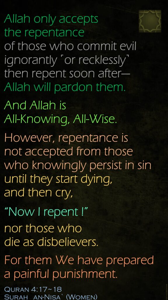 Allah only accepts the repentance of those who commit evil ignorantly ˹or recklessly˺ then repent soon after—Allah will pardon them. And Allah is All-Knowing, All-Wise.However, repentance is not accepted from those who knowingly persist in sin until they start dying, and then cry, “Now I repent !” nor those who die as disbelievers. For them We have prepared a painful punishment.Quran 4:17~18Surah   an-Nisa` (Women)