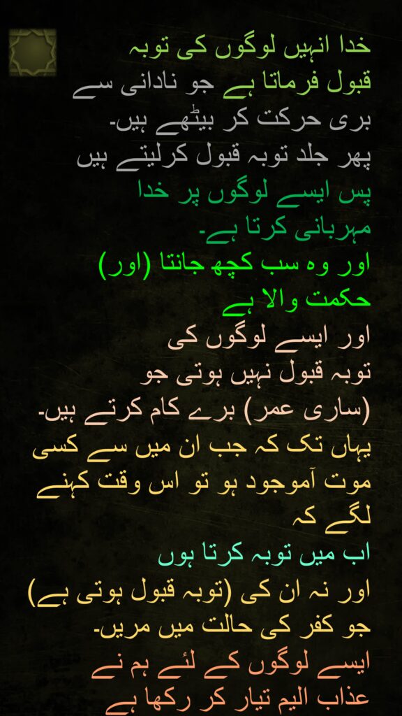 خدا انہیں لوگوں کی توبہ 
قبول فرماتا ہے جو نادانی سے
بری حرکت کر بیٹھے ہیں۔ 
پھر جلد توبہ قبول کرلیتے ہیں 
پس ایسے لوگوں پر خدا 
مہربانی کرتا ہے۔ 
اور وہ سب کچھ جانتا (اور) 
حکمت والا ہے 
اور ایسے لوگوں کی 
توبہ قبول نہیں ہوتی جو 
(ساری عمر) برے کام کرتے ہیں۔ 
یہاں تک کہ جب ان میں سے کسی موت آموجود ہو تو اس وقت کہنے لگے کہ 
اب میں توبہ کرتا ہوں 
اور نہ ان کی (توبہ قبول ہوتی ہے) جو کفر کی حالت میں مریں۔ 
ایسے لوگوں کے لئے ہم نے 
عذاب الیم تیار کر رکھا ہے 