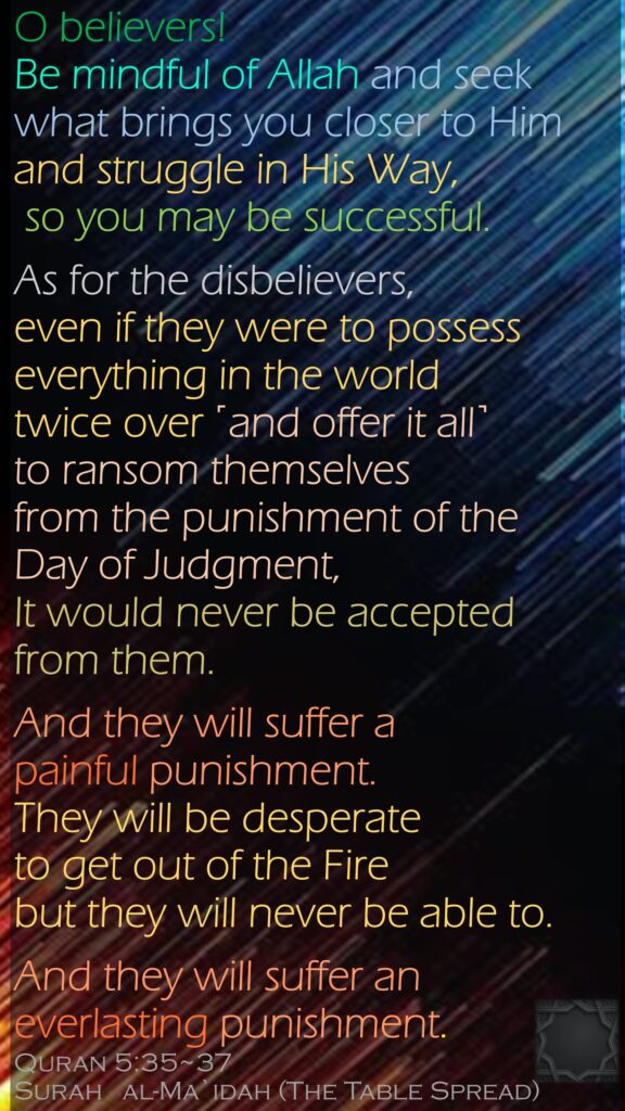 O believers! Be mindful of Allah and seek what brings you closer to Him and struggle in His Way, so you may be successful.As for the disbelievers, even if they were to possess everything in the world twice over ˹and offer it all˺ to ransom themselves from the punishment of the Day of Judgment, It would never be accepted from them. And they will suffer a painful punishment.They will be desperate to get out of the Fire but they will never be able to. And they will suffer an everlasting punishment.Quran 5:35~37Surah   al-Ma`idah (The Table Spread) 