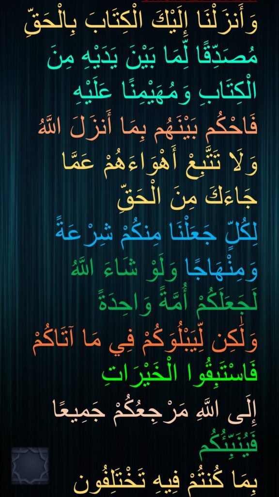 وَأَنزَلْنَا إِلَيْكَ الْكِتَابَ بِالْحَقِّ مُصَدِّقًا لِّمَا بَيْنَ يَدَيْهِ مِنَ الْكِتَابِ وَمُهَيْمِنًا عَلَيْهِ فَاحْكُم بَيْنَهُم بِمَا أَنزَلَ اللَّهُ وَلَا تَتَّبِعْ أَهْوَاءَهُمْ عَمَّا جَاءَكَ مِنَ الْحَقِّ 
لِكُلٍّ جَعَلْنَا مِنكُمْ شِرْعَةً وَمِنْهَاجًا وَلَوْ شَاءَ اللَّهُ لَجَعَلَكُمْ أُمَّةً وَاحِدَةً 
وَلَٰكِن لِّيَبْلُوَكُمْ فِي مَا آتَاكُمْ فَاسْتَبِقُوا الْخَيْرَاتِ 
إِلَى اللَّهِ مَرْجِعُكُمْ جَمِيعًا فَيُنَبِّئُكُم 
بِمَا كُنتُمْ فِيهِ تَخْتَلِفُون
