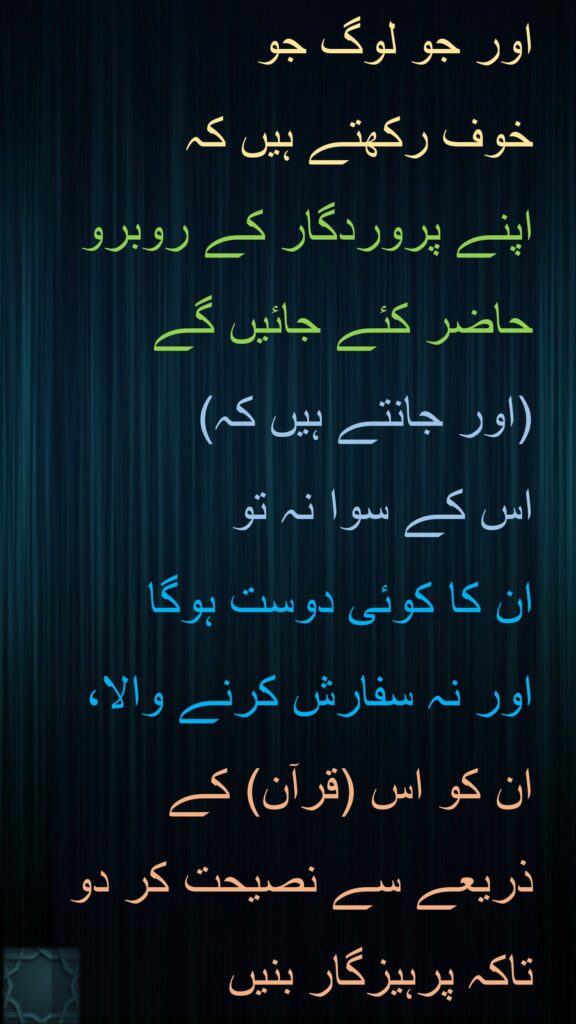 اور جو لوگ جو 
خوف رکھتے ہیں کہ 
اپنے پروردگار کے روبرو حاضر کئے جائیں گے 
(اور جانتے ہیں کہ) 
اس کے سوا نہ تو 
ان کا کوئی دوست ہوگا 
اور نہ سفارش کرنے والا، ان کو اس (قرآن) کے ذریعے سے نصیحت کر دو تاکہ پرہیزگار بنیں
