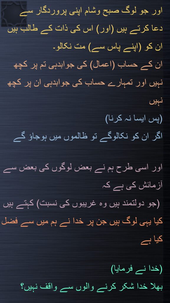 اور جو لوگ صبح وشام اپنی پروردگار سے 
دعا کرتے ہیں (اور) اس کی ذات کے طالب ہیں 
ان کو (اپنے پاس سے) مت نکالو۔ 
ان کے حساب (اعمال) کی جوابدہی تم پر کچھ نہیں اور تمہارے حساب کی جوابدہی ان پر کچھ نہیں 
(پس ایسا نہ کرنا) 
اگر ان کو نکالوگے تو ظالموں میں ہوجاؤ گے
 
اور اسی طرح ہم نے بعض لوگوں کی بعض سے آزمائش کی ہے کہ
 (جو دولتمند ہیں وہ غریبوں کی نسبت) کہتے ہیں کیا یہی لوگ ہیں جن پر خدا نے ہم میں سے فضل کیا ہے 

(خدا نے فرمایا) 
بھلا خدا شکر کرنے والوں سے واقف نہیں؟
