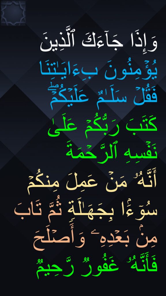 وَإِذَا جَاۤءَكَ ٱلَّذِینَ یُؤۡمِنُونَ بِءَایَـٰتِنَا فَقُلۡ سَلَـٰمٌ عَلَیۡكُمۡۖ 
كَتَبَ رَبُّكُمۡ عَلَىٰ نَفۡسِهِ ٱلرَّحۡمَةَ 
أَنَّهُۥ مَنۡ عَمِلَ مِنكُمۡ سُوۤءَۢا بِجَهَـٰلَةࣲ ثُمَّ تَابَ مِنۢ بَعۡدِهِۦ وَأَصۡلَحَ 
فَأَنَّهُۥ غَفُورࣱ رَّحِیمࣱ