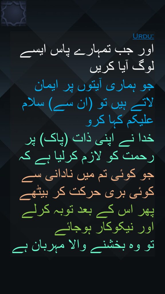 اور جب تمہارے پاس ایسے لوگ آیا کریں 
جو ہماری آیتوں پر ایمان لاتے ہیں تو (ان سے) سلام علیکم کہا کرو 
خدا نے اپنی ذات (پاک) پر رحمت کو لازم کرلیا ہے کہ جو کوئی تم میں نادانی سے کوئی بری حرکت کر بیٹھے پھر اس کے بعد توبہ کرلے اور نیکوکار ہوجائے 
تو وہ بخشنے والا مہربان ہے
