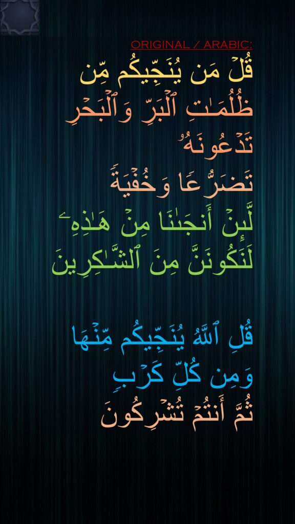 قُلۡ مَن یُنَجِّیكُم مِّن ظُلُمَـٰتِ ٱلۡبَرِّ وَٱلۡبَحۡرِ تَدۡعُونَهُۥ 
تَضَرُّعࣰا وَخُفۡیَةࣰ 
لَّىِٕنۡ أَنجَىٰنَا مِنۡ هَـٰذِهِۦ لَنَكُونَنَّ مِنَ ٱلشَّـٰكِرِینَ

قُلِ ٱللَّهُ یُنَجِّیكُم مِّنۡهَا وَمِن كُلِّ كَرۡبࣲ 
ثُمَّ أَنتُمۡ تُشۡرِكُونَ