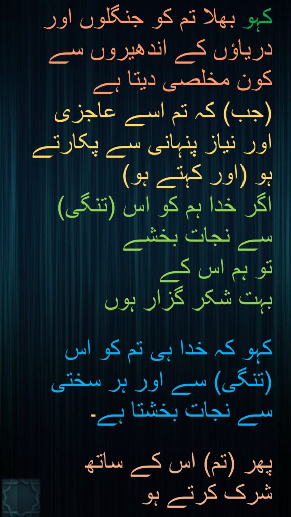 کہو بھلا تم کو جنگلوں اور دریاؤں کے اندھیروں سے کون مخلصی دیتا ہے 
(جب) کہ تم اسے عاجزی اور نیاز پنہانی سے پکارتے ہو (اور کہتے ہو) 
اگر خدا ہم کو اس (تنگی) سے نجات بخشے 
تو ہم اس کے 
بہت شکر گزار ہوں 

کہو کہ خدا ہی تم کو اس (تنگی) سے اور ہر سختی سے نجات بخشتا ہے۔ 

پھر (تم) اس کے ساتھ 
شرک کرتے ہو
