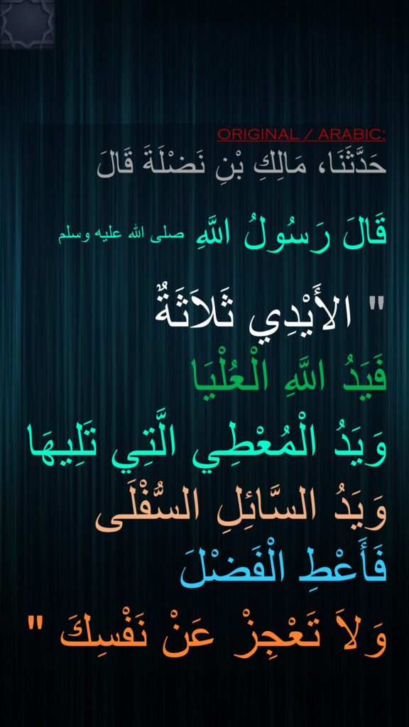 حَدَّثَنَا، مَالِكِ بْنِ نَضْلَةَ قَالَ

قَالَ رَسُولُ اللَّهِ صلى الله عليه وسلم ‏ 

"‏ الأَيْدِي ثَلاَثَةٌ 
فَيَدُ اللَّهِ الْعُلْيَا 
وَيَدُ الْمُعْطِي الَّتِي تَلِيهَا وَيَدُ السَّائِلِ السُّفْلَى فَأَعْطِ الْفَضْلَ 
وَلاَ تَعْجِزْ عَنْ نَفْسِكَ ‏"