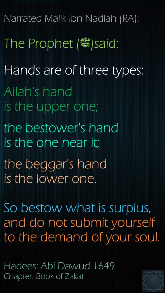 Narrated Malik ibn Nadlah (RA):The Prophet (ﷺ)said: Hands are of three types: Allah's hand is the upper one; the bestower's hand is the one near it; the beggar's hand is the lower one. So bestow what is surplus, and do not submit yourself to the demand of your soul.Hadees: Abi Dawud 1649Chapter: Book of Zakat