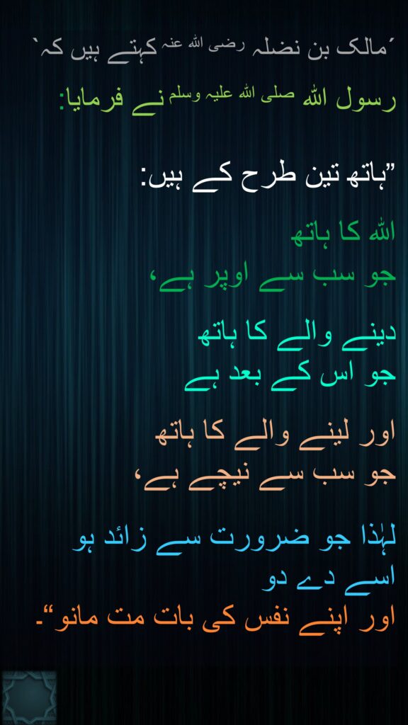 ´مالک بن نضلہ رضی اللہ عنہ کہتے ہیں کہ` 

رسول اللہ صلی اللہ علیہ وسلم نے فرمایا:

”ہاتھ تین طرح کے ہیں: 

اللہ کا ہاتھ 
جو سب سے اوپر ہے، 

دینے والے کا ہاتھ 
جو اس کے بعد ہے

اور لینے والے کا ہاتھ 
جو سب سے نیچے ہے، 

لہٰذا جو ضرورت سے زائد ہو 
اسے دے دو 
اور اپنے نفس کی بات مت مانو“۔
