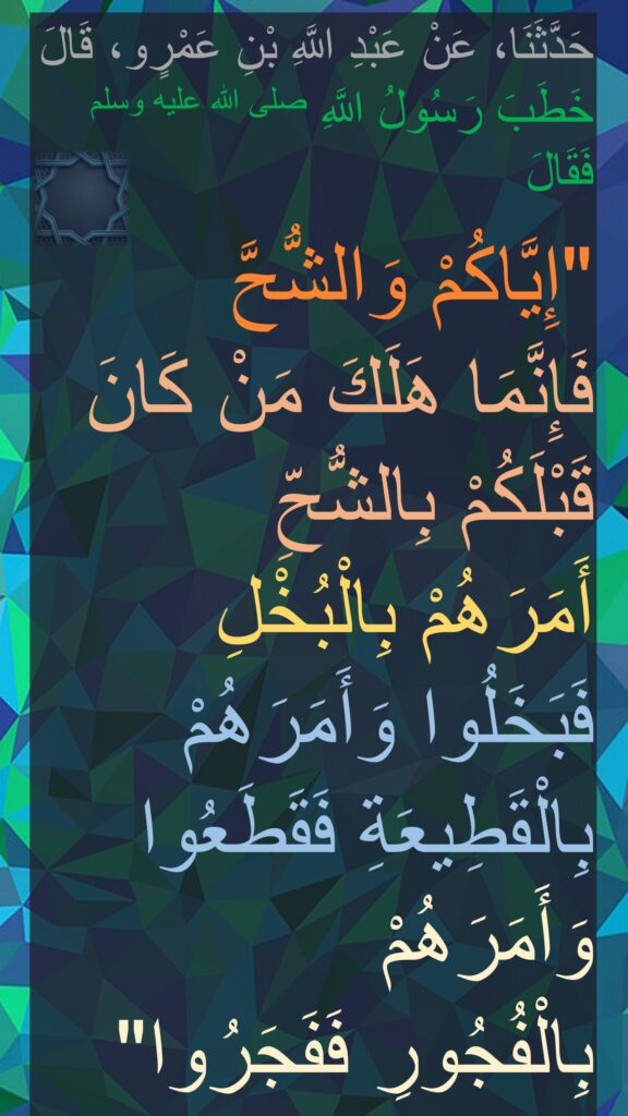 حَدَّثَنَا، عَنْ عَبْدِ اللَّهِ بْنِ عَمْرٍو، قَالَ خَطَبَ رَسُولُ اللَّهِ صلى الله عليه وسلم فَقَالَ ‏ 

"‏إِيَّاكُمْ وَالشُّحَّ 
فَإِنَّمَا هَلَكَ مَنْ كَانَ قَبْلَكُمْ بِالشُّحِّ 
أَمَرَهُمْ بِالْبُخْلِ فَبَخَلُوا وَأَمَرَهُمْ بِالْقَطِيعَةِ فَقَطَعُوا وَأَمَرَهُمْ 
بِالْفُجُورِ فَفَجَرُوا‏"‏