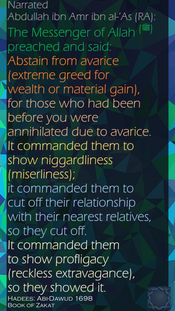 Narrated Abdullah ibn Amr ibn al-’As (RA):The Messenger of Allah (ﷺ) preached and said: Abstain from avarice (extreme greed for wealth or material gain), for those who had been before you were annihilated due to avarice. It commanded them to show niggardliness (miserliness); it commanded them to cut off their relationship with their nearest relatives, so they cut off. It commanded them to show profligacy (reckless extravagance), so they showed it.Hadees: Abi-Dawud 1698Book of Zakat