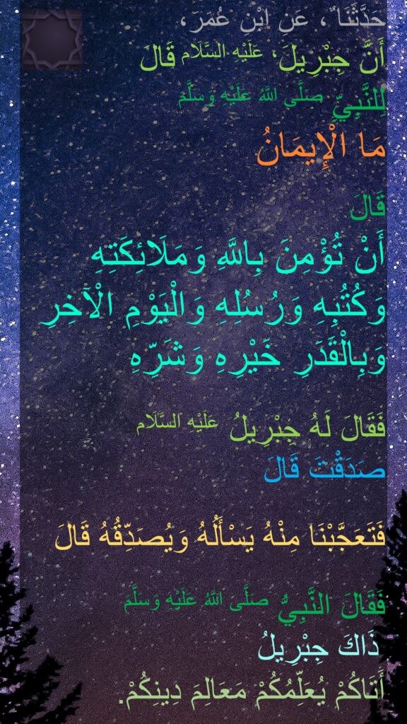 حَدَّثَنَا ٌ، عَنِ ابْنِ عُمَرَ، 
أَنَّ جِبْرِيلَ، عَلَيْهِ السَّلَام قَالَ 
لِلنَّبِيِّ صَلَّى اللَّهُ عَلَيْهِ وَسَلَّمَ 
مَا الْإِيمَانُ 

قَالَ 
أَنْ تُؤْمِنَ بِاللَّهِ وَمَلَائِكَتِهِ وَكُتُبِهِ وَرُسُلِهِ وَالْيَوْمِ الْآخِرِ وَبِالْقَدَرِ خَيْرِهِ وَشَرِّهِ 

فَقَالَ لَهُ جِبْرِيلُ عَلَيْهِ السَّلَام 
صَدَقْتَ قَالَ 

فَتَعَجَّبْنَا مِنْهُ يَسْأَلُهُ وَيُصَدِّقُهُ قَالَ 

فَقَالَ النَّبِيُّ صَلَّى اللَّهُ عَلَيْهِ وَسَلَّمَ
 ذَاكَ جِبْرِيلُ 
أَتَاكُمْ يُعَلِّمُكُمْ مَعَالِمَ دِينِكُمْ‏.