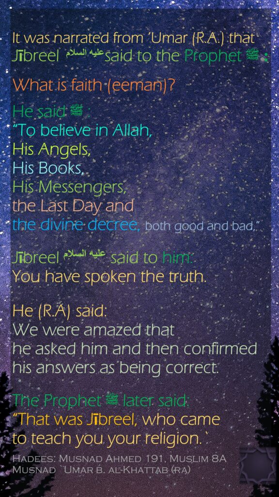 It was narrated from ’Umar (R.A.) that Jībreel عليه السلام said to the Prophet ﷺ :What is faith (eeman)? He said ﷺ :“To believe in Allah, His Angels, His Books, His Messengers,the Last Day and the divine decree, both good and bad,” Jībreel عليه السلام said to him: You have spoken the truth. He (R.A) said: We were amazed that he asked him and then confirmed his answers as being correct. The Prophet ﷺ later said: “That was Jībreel, who came to teach you your religion.`Hadees: Musnad Ahmed 191, Muslim 8AMusnad `Umar b. al-Khattab (ra)