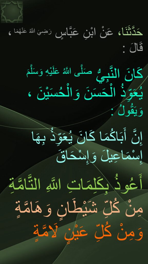 حَدَّثَنَا، عَنْ ابْنِ عَبَّاسٍ رَضِيَ اللَّهُ عَنْهُمَا ، قَالَ : 

كَانَ النَّبِيُّ صَلَّى اللَّهُ عَلَيْهِ وَسَلَّمَ يُعَوِّذُ الْحَسَنَ وَالْحُسَيْنَ ، 
وَيَقُولُ :
 
إِنَّ أَبَاكُمَا كَانَ يُعَوِّذُ بِهَا إِسْمَاعِيلَ وَإِسْحَاقَ 

أَعُوذُ بِكَلِمَاتِ اللَّهِ التَّامَّةِ 
مِنْ كُلِّ شَيْطَانٍ وَهَامَّةٍ 
وَمِنْ كُلِّ عَيْنٍ لَامَّةٍ
