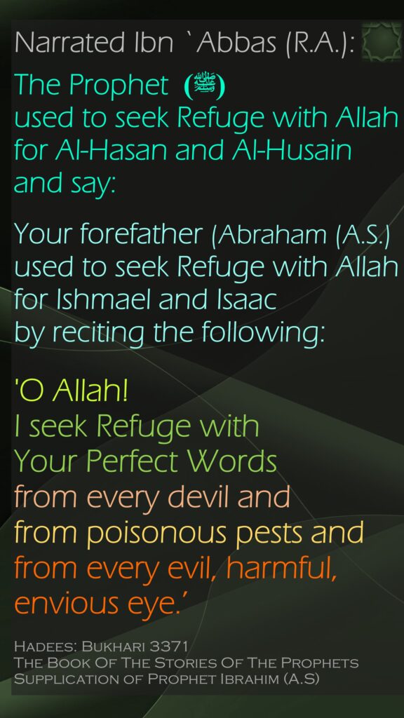 Narrated Ibn `Abbas (R.A.): The Prophet (ﷺ) used to seek Refuge with Allah for Al-Hasan and Al-Husain and say:   Your forefather (Abraham (A.S.) used to seek Refuge with Allah for Ishmael and Isaac by reciting the following: 'O Allah! I seek Refuge with Your Perfect Words from every devil and from poisonous pests and from every evil, harmful, envious eye.’ Hadees: Bukhari 3371The Book Of The Stories Of The ProphetsSupplication of Prophet Ibrahim (A.S)