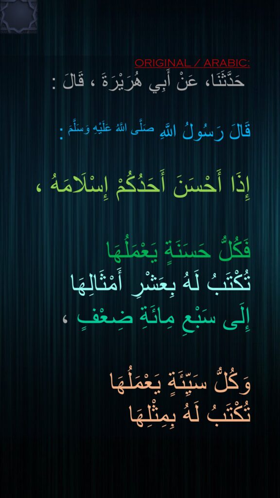 حَدَّثَنَا، عَنْ أَبِي هُرَيْرَةَ ، قَالَ : 

قَالَ رَسُولُ اللَّهِ صَلَّى اللَّهُ عَلَيْهِ وَسَلَّمَ :

إِذَا أَحْسَنَ أَحَدُكُمْ إِسْلَامَهُ ، 

فَكُلُّ حَسَنَةٍ يَعْمَلُهَا 
تُكْتَبُ لَهُ بِعَشْرِ أَمْثَالِهَا 
إِلَى سَبْعِ مِائَةِ ضِعْفٍ ، 

وَكُلُّ سَيِّئَةٍ يَعْمَلُهَا 
تُكْتَبُ لَهُ بِمِثْلِهَا
