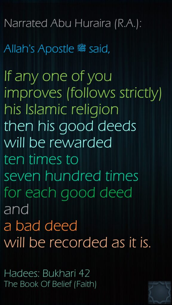 Narrated Abu Huraira (R.A.): Allah's Apostleﷺ  said, If any one of you improves (follows strictly) his Islamic religion then his good deeds will be rewarded ten times to seven hundred times for each good deed anda bad deed will be recorded as it is.Hadees: Bukhari 42The Book Of Belief (Faith)