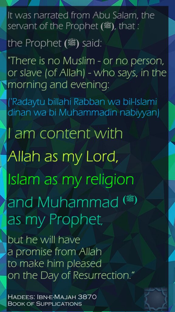 It was narrated from Abu Salam, the servant of the Prophet (ﷺ), that :the Prophet (ﷺ) said: "There is no Muslim - or no person, or slave (of Allah) - who says, in the morning and evening: ('Radaytu billahi Rabban wa bil-Islami dinan wa bi Muhammadin nabiyyan) I am content with Allah as my Lord, Islam as my religion and Muhammad (ﷺ) as my Prophet, but he will have a promise from Allah to make him pleased on the Day of Resurrection.“Hadees: Ibn-e-Majah 3870Book of Supplications