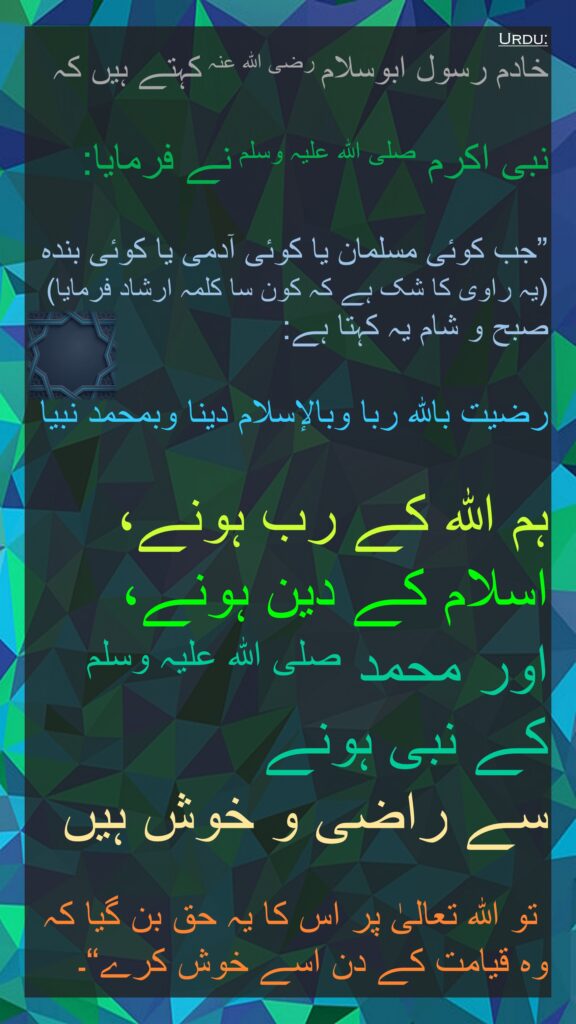 خادم رسول ابوسلام رضی اللہ عنہ کہتے ہیں کہ

نبی اکرم صلی اللہ علیہ وسلم نے فرمایا:

”جب کوئی مسلمان یا کوئی آدمی یا کوئی بندہ (یہ راوی کا شک ہے کہ کون سا کلمہ ارشاد فرمایا) صبح و شام یہ کہتا ہے:

رضيت بالله ربا وبالإسلام دينا وبمحمد نبيا

ہم اللہ کے رب ہونے، 
اسلام کے دین ہونے، 
اور محمد صلی اللہ علیہ وسلم 
کے نبی ہونے 
سے راضی و خوش ہیں

 تو اللہ تعالیٰ پر اس کا یہ حق بن گیا کہ وہ قیامت کے دن اسے خوش کرے“۔
