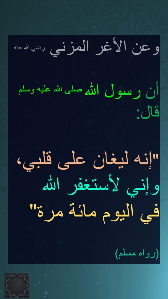 وعن الأغر المزني رضي الله عنه 

أن رسول الله صلى الله عليه وسلم قال‏:‏ ‏ 

"‏إنه ليغان على قلبي، وإني لأستغفر الله 
في اليوم مائة مرة‏"‏ 
‏‏‏
(‏رواه مسلم‏)