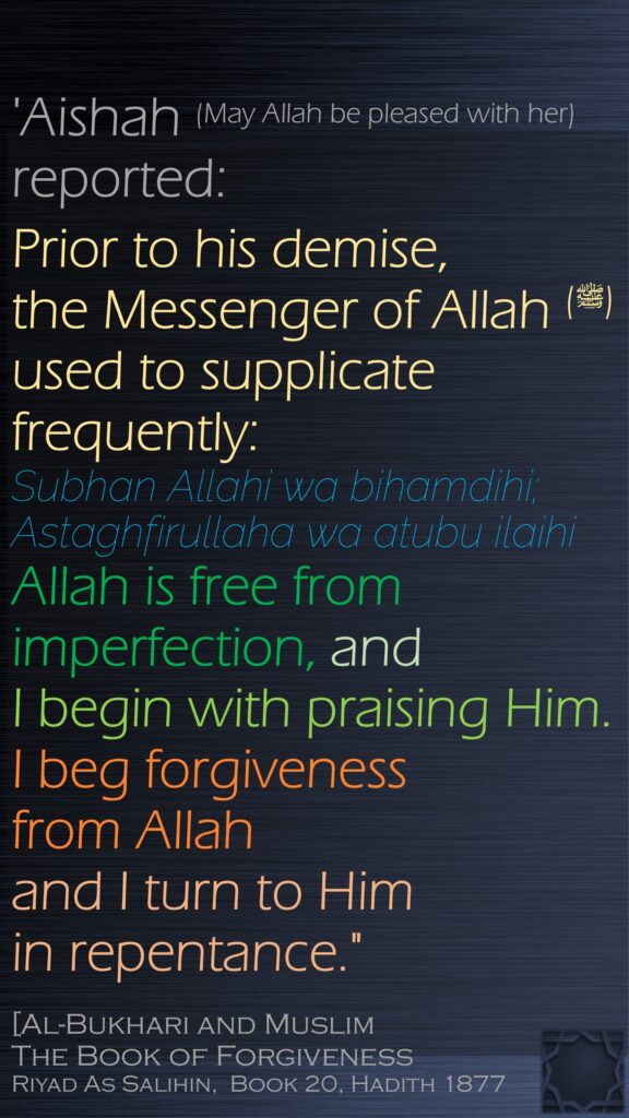 'Aishah (May Allah be pleased with her) reported:Prior to his demise, the Messenger of Allah (ﷺ) used to supplicate frequently: Subhan Allahi wa bihamdihi; Astaghfirullaha wa atubu ilaihi Allah is free from imperfection, and I begin with praising Him. I beg forgiveness from Allah and I turn to Him in repentance."[Al-Bukhari and MuslimThe Book of ForgivenessRiyad As Salihin,  Book 20, Hadith 1877